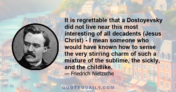 It is regrettable that a Dostoyevsky did not live near this most interesting of all decadents (Jesus Christ) - I mean someone who would have known how to sense the very stirring charm of such a mixture of the sublime,