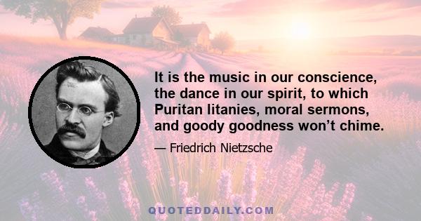 It is the music in our conscience, the dance in our spirit, to which Puritan litanies, moral sermons, and goody goodness won’t chime.