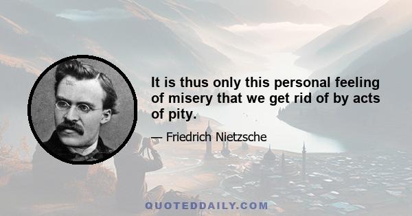 It is thus only this personal feeling of misery that we get rid of by acts of pity.