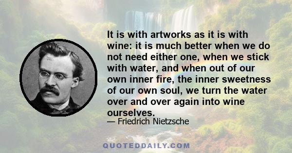 It is with artworks as it is with wine: it is much better when we do not need either one, when we stick with water, and when out of our own inner fire, the inner sweetness of our own soul, we turn the water over and