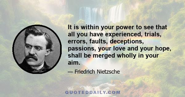 It is within your power to see that all you have experienced, trials, errors, faults, deceptions, passions, your love and your hope, shall be merged wholly in your aim.