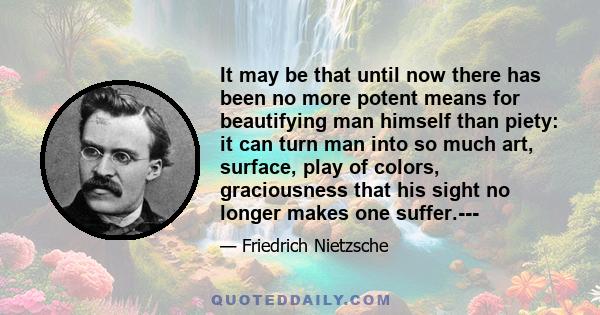 It may be that until now there has been no more potent means for beautifying man himself than piety: it can turn man into so much art, surface, play of colors, graciousness that his sight no longer makes one suffer.---