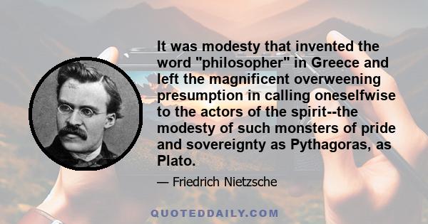 It was modesty that invented the word philosopher in Greece and left the magnificent overweening presumption in calling oneselfwise to the actors of the spirit--the modesty of such monsters of pride and sovereignty as