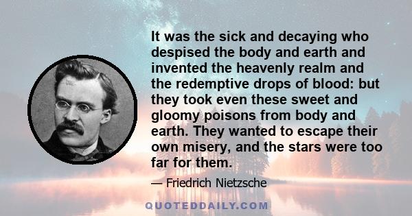 It was the sick and decaying who despised the body and earth and invented the heavenly realm and the redemptive drops of blood: but they took even these sweet and gloomy poisons from body and earth. They wanted to