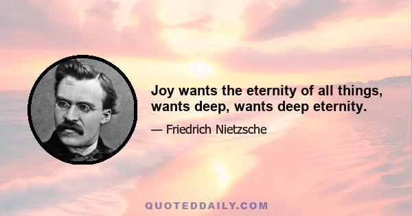 Joy wants the eternity of all things, wants deep, wants deep eternity.