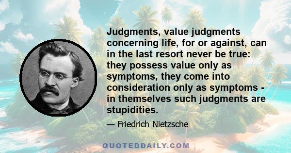 Judgments, value judgments concerning life, for or against, can in the last resort never be true: they possess value only as symptoms, they come into consideration only as symptoms - in themselves such judgments are