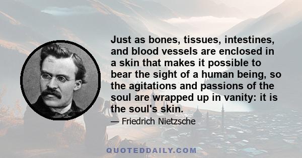 Just as bones, tissues, intestines, and blood vessels are enclosed in a skin that makes it possible to bear the sight of a human being, so the agitations and passions of the soul are wrapped up in vanity: it is the