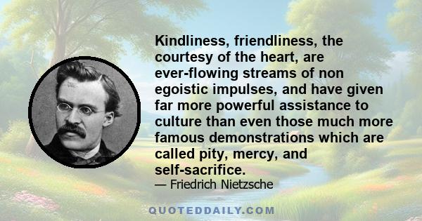 Kindliness, friendliness, the courtesy of the heart, are ever-flowing streams of non egoistic impulses, and have given far more powerful assistance to culture than even those much more famous demonstrations which are