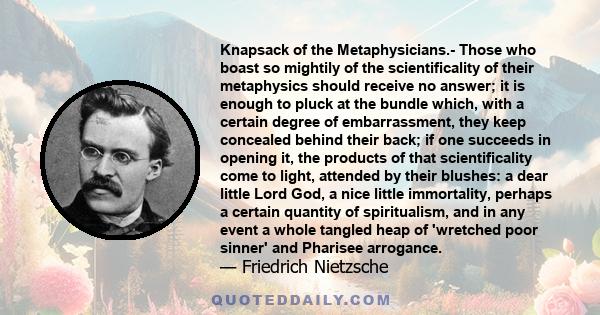 Knapsack of the Metaphysicians.- Those who boast so mightily of the scientificality of their metaphysics should receive no answer; it is enough to pluck at the bundle which, with a certain degree of embarrassment, they