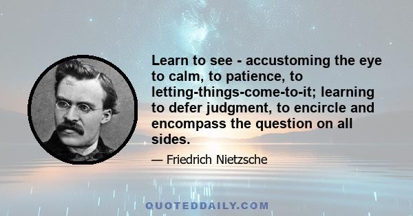 Learn to see - accustoming the eye to calm, to patience, to letting-things-come-to-it; learning to defer judgment, to encircle and encompass the question on all sides.