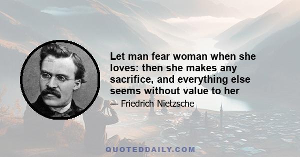 Let man fear woman when she loves: then she makes any sacrifice, and everything else seems without value to her