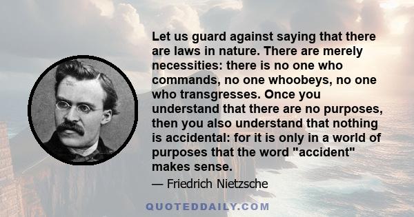 Let us guard against saying that there are laws in nature. There are merely necessities: there is no one who commands, no one whoobeys, no one who transgresses. Once you understand that there are no purposes, then you