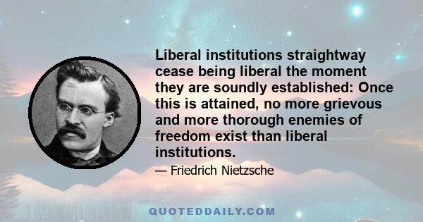 Liberal institutions straightway cease being liberal the moment they are soundly established: Once this is attained, no more grievous and more thorough enemies of freedom exist than liberal institutions.