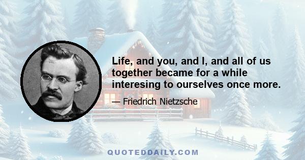 Life, and you, and I, and all of us together became for a while interesing to ourselves once more.