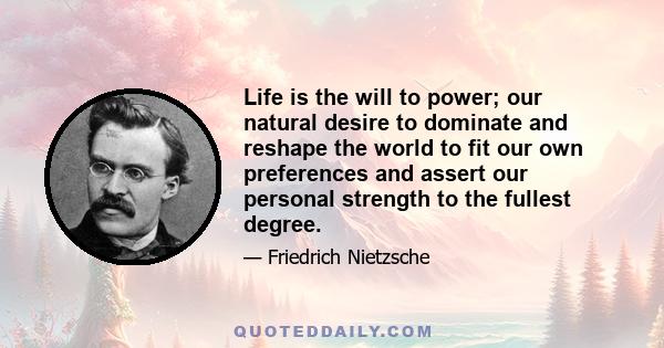 Life is the will to power; our natural desire to dominate and reshape the world to fit our own preferences and assert our personal strength to the fullest degree.