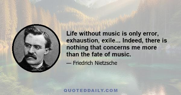 Life without music is only error, exhaustion, exile... Indeed, there is nothing that concerns me more than the fate of music.