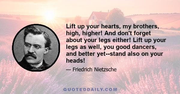 Lift up your hearts, my brothers, high, higher! And don't forget about your legs either! Lift up your legs as well, you good dancers, and better yet--stand also on your heads!