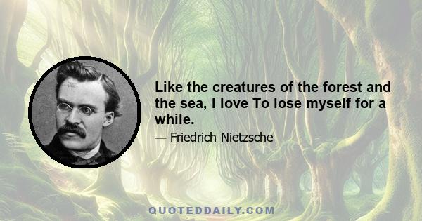 Like the creatures of the forest and the sea, I love To lose myself for a while.