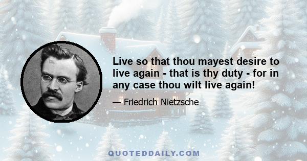 Live so that thou mayest desire to live again - that is thy duty - for in any case thou wilt live again!