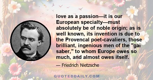 love as a passion—it is our European specialty—must absolutely be of noble origin; as is well known, its invention is due to the Provencal poet-cavaliers, those brilliant, ingenious men of the gai saber, to whom Europe