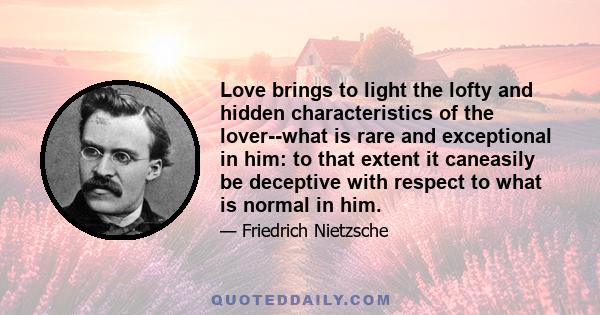 Love brings to light the lofty and hidden characteristics of the lover--what is rare and exceptional in him: to that extent it caneasily be deceptive with respect to what is normal in him.