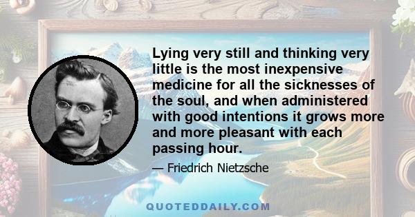 Lying very still and thinking very little is the most inexpensive medicine for all the sicknesses of the soul, and when administered with good intentions it grows more and more pleasant with each passing hour.