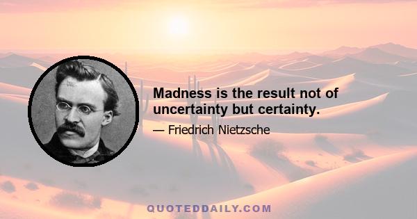 Madness is the result not of uncertainty but certainty.