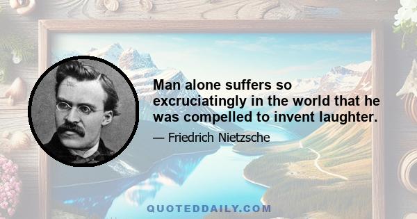 Man alone suffers so excruciatingly in the world that he was compelled to invent laughter.