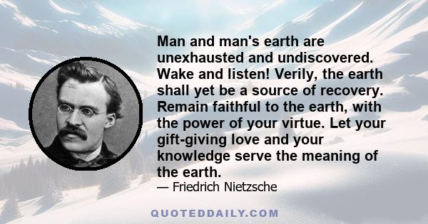 Man and man's earth are unexhausted and undiscovered. Wake and listen! Verily, the earth shall yet be a source of recovery. Remain faithful to the earth, with the power of your virtue. Let your gift-giving love and your 