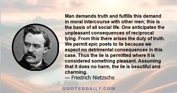 Man demands truth and fulfills this demand in moral intercourse with other men; this is the basis of all social life. One anticipates the unpleasant consequences of reciprocal lying. From this there arises the duty of