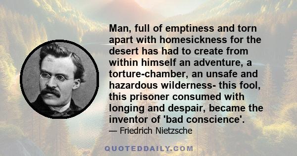 Man, full of emptiness and torn apart with homesickness for the desert has had to create from within himself an adventure, a torture-chamber, an unsafe and hazardous wilderness- this fool, this prisoner consumed with