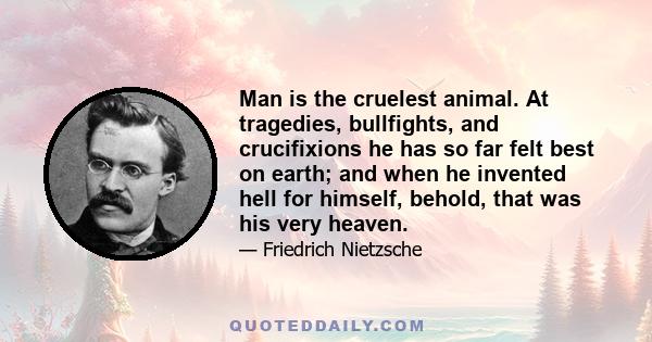 Man is the cruelest animal. At tragedies, bullfights, and crucifixions he has so far felt best on earth; and when he invented hell for himself, behold, that was his very heaven.