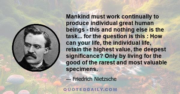 Mankind must work continually to produce individual great human beings - this and nothing else is the task... for the question is this : How can your life, the individual life, retain the highest value, the deepest