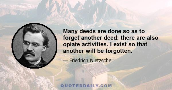 Many deeds are done so as to forget another deed: there are also opiate activities. I exist so that another will be forgotten.