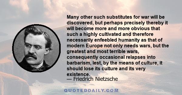 Many other such substitutes for war will be discovered, but perhaps precisely thereby it will become more and more obvious that such a highly cultivated and therefore necessarily enfeebled humanity as that of modern