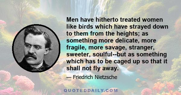 Men have hitherto treated women like birds which have strayed down to them from the heights; as something more delicate, more fragile, more savage, stranger, sweeter, soulful--but as something which has to be caged up