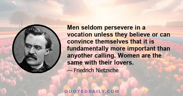 Men seldom persevere in a vocation unless they believe or can convince themselves that it is fundamentally more important than anyother calling. Women are the same with their lovers.