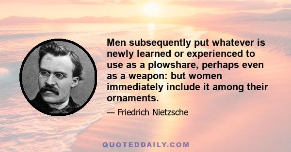 Men subsequently put whatever is newly learned or experienced to use as a plowshare, perhaps even as a weapon: but women immediately include it among their ornaments.