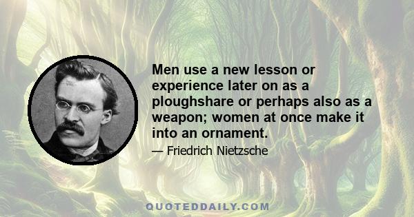 Men use a new lesson or experience later on as a ploughshare or perhaps also as a weapon; women at once make it into an ornament.