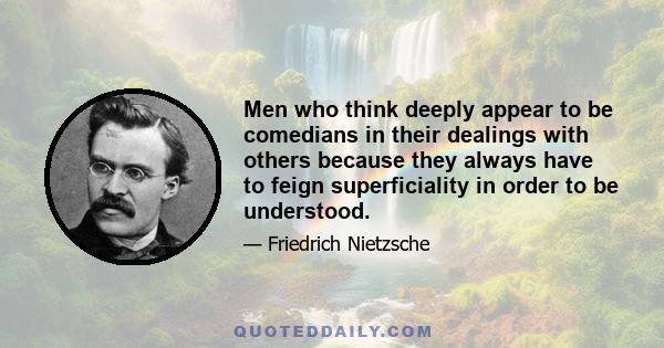 Men who think deeply appear to be comedians in their dealings with others because they always have to feign superficiality in order to be understood.