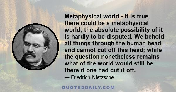 Metaphysical world.- It is true, there could be a metaphysical world; the absolute possibility of it is hardly to be disputed. We behold all things through the human head and cannot cut off this head; while the question 