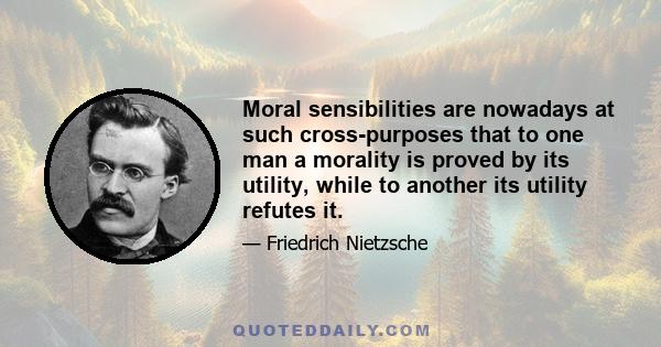 Moral sensibilities are nowadays at such cross-purposes that to one man a morality is proved by its utility, while to another its utility refutes it.