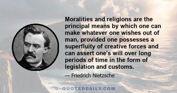 Moralities and religions are the principal means by which one can make whatever one wishes out of man, provided one possesses a superfluity of creative forces and can assert one's will over long periods of time in the