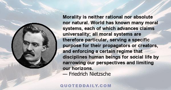 Morality is neither rational nor absolute nor natural. World has known many moral systems, each of which advances claims universality; all moral systems are therefore particular, serving a specific purpose for their