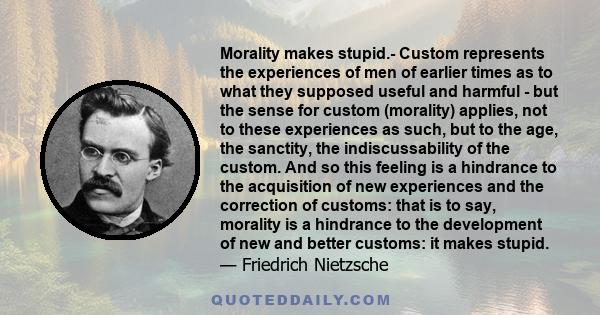 Morality makes stupid.- Custom represents the experiences of men of earlier times as to what they supposed useful and harmful - but the sense for custom (morality) applies, not to these experiences as such, but to the