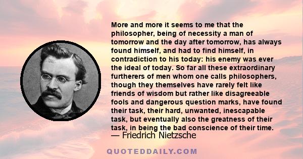 More and more it seems to me that the philosopher, being of necessity a man of tomorrow and the day after tomorrow, has always found himself, and had to find himself, in contradiction to his today: his enemy was ever