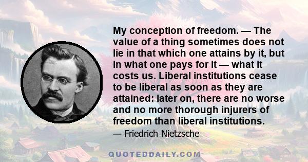 My conception of freedom. — The value of a thing sometimes does not lie in that which one attains by it, but in what one pays for it — what it costs us. Liberal institutions cease to be liberal as soon as they are