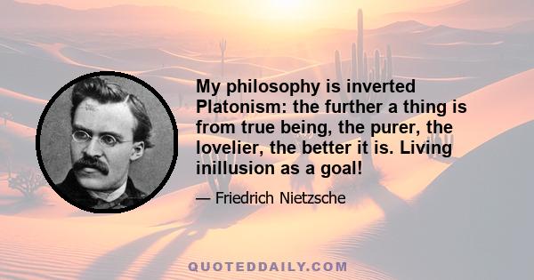 My philosophy is inverted Platonism: the further a thing is from true being, the purer, the lovelier, the better it is. Living inillusion as a goal!