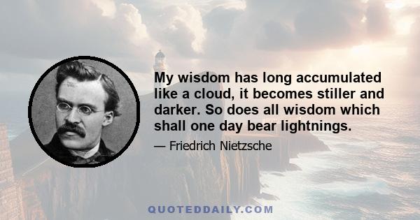 My wisdom has long accumulated like a cloud, it becomes stiller and darker. So does all wisdom which shall one day bear lightnings.