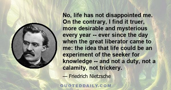 No, life has not disappointed me. On the contrary, I find it truer, more desirable and mysterious every year -- ever since the day when the great liberator came to me: the idea that life could be an experiment of the